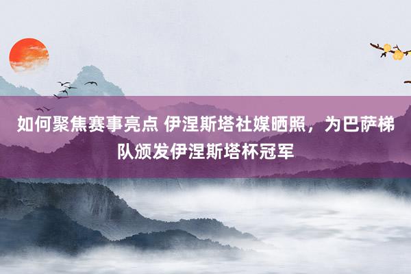 如何聚焦赛事亮点 伊涅斯塔社媒晒照，为巴萨梯队颁发伊涅斯塔杯冠军