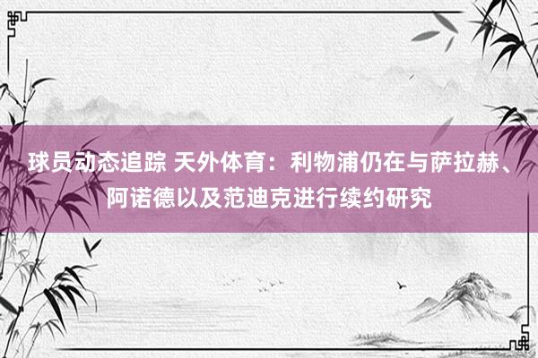 球员动态追踪 天外体育：利物浦仍在与萨拉赫、阿诺德以及范迪克进行续约研究