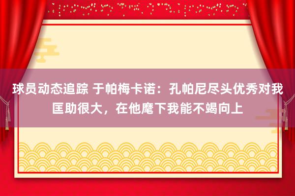 球员动态追踪 于帕梅卡诺：孔帕尼尽头优秀对我匡助很大，在他麾下我能不竭向上