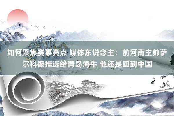 如何聚焦赛事亮点 媒体东说念主：前河南主帅萨尔科被推选给青岛海牛 他还是回到中国