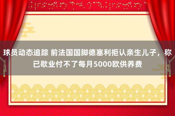 球员动态追踪 前法国国脚德塞利拒认亲生儿子，称已歇业付不了每月5000欧供养费