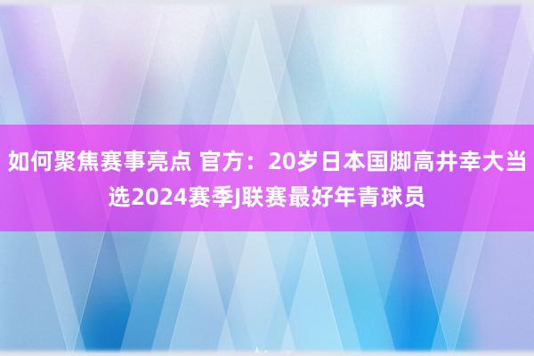 如何聚焦赛事亮点 官方：20岁日本国脚高井幸大当选2024赛季J联赛最好年青球员