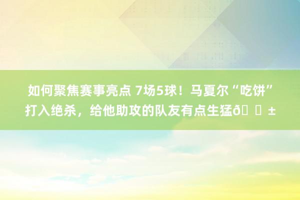 如何聚焦赛事亮点 7场5球！马夏尔“吃饼”打入绝杀，给他助攻的队友有点生猛😱