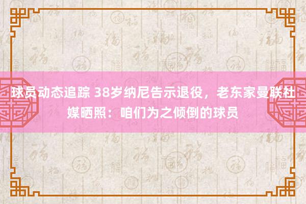 球员动态追踪 38岁纳尼告示退役，老东家曼联社媒晒照：咱们为之倾倒的球员