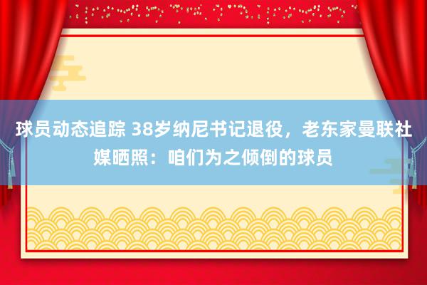 球员动态追踪 38岁纳尼书记退役，老东家曼联社媒晒照：咱们为之倾倒的球员