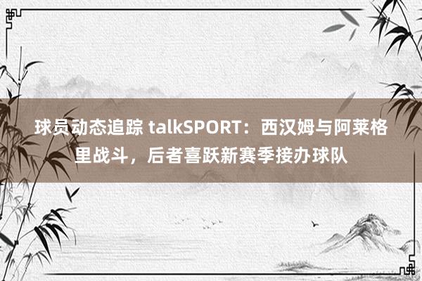 球员动态追踪 talkSPORT：西汉姆与阿莱格里战斗，后者喜跃新赛季接办球队