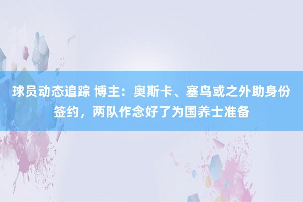 球员动态追踪 博主：奥斯卡、塞鸟或之外助身份签约，两队作念好了为国养士准备