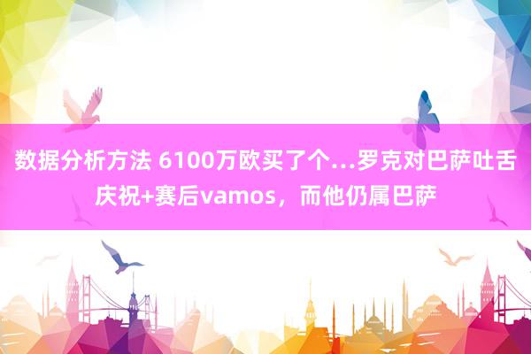 数据分析方法 6100万欧买了个…罗克对巴萨吐舌庆祝+赛后vamos，而他仍属巴萨