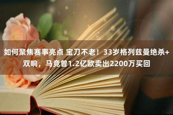 如何聚焦赛事亮点 宝刀不老！33岁格列兹曼绝杀+双响，马竞曾1.2亿欧卖出2200万买回