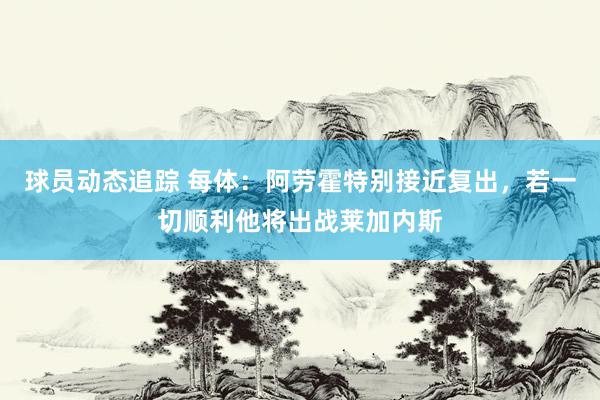 球员动态追踪 每体：阿劳霍特别接近复出，若一切顺利他将出战莱加内斯