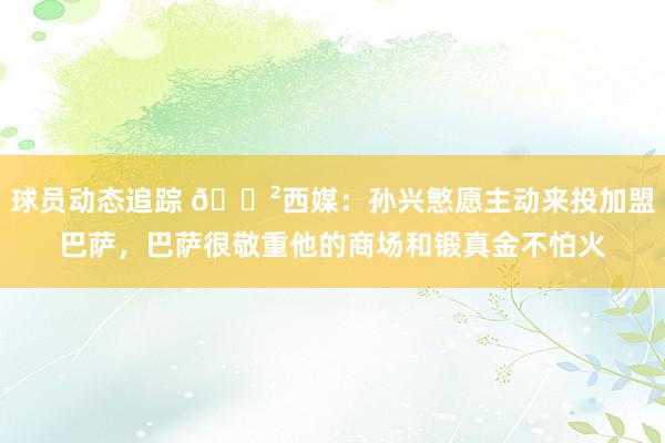 球员动态追踪 😲西媒：孙兴慜愿主动来投加盟巴萨，巴萨很敬重他的商场和锻真金不怕火