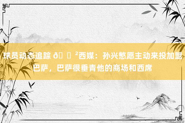 球员动态追踪 😲西媒：孙兴慜愿主动来投加盟巴萨，巴萨很垂青他的商场和西席