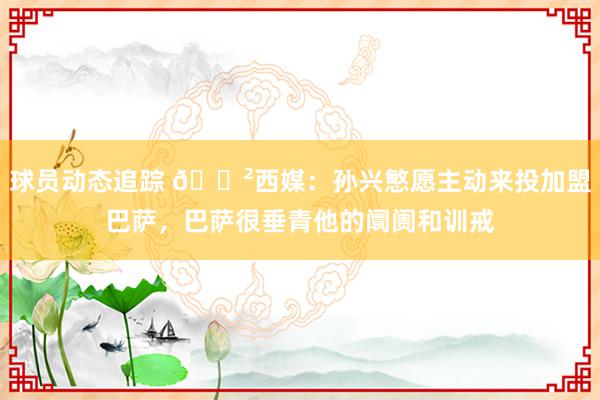 球员动态追踪 😲西媒：孙兴慜愿主动来投加盟巴萨，巴萨很垂青他的阛阓和训戒