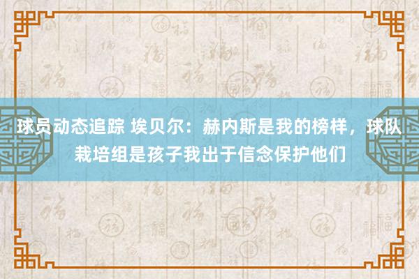 球员动态追踪 埃贝尔：赫内斯是我的榜样，球队栽培组是孩子我出于信念保护他们