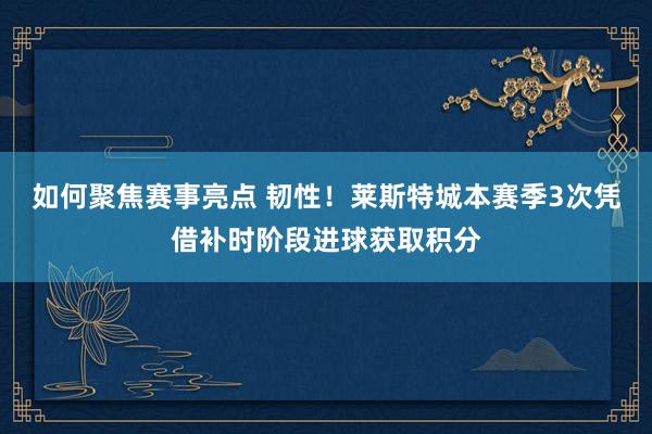 如何聚焦赛事亮点 韧性！莱斯特城本赛季3次凭借补时阶段进球获取积分