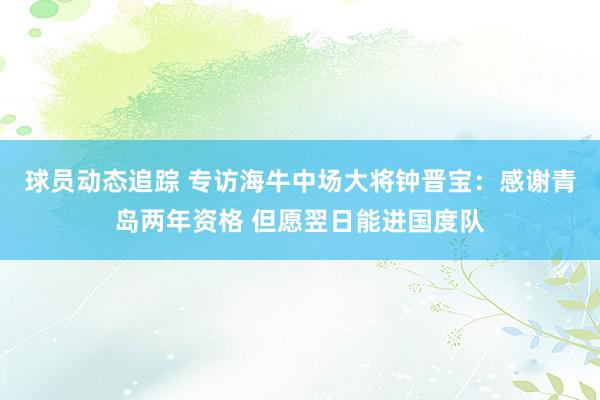 球员动态追踪 专访海牛中场大将钟晋宝：感谢青岛两年资格 但愿翌日能进国度队