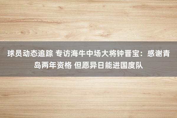 球员动态追踪 专访海牛中场大将钟晋宝：感谢青岛两年资格 但愿异日能进国度队