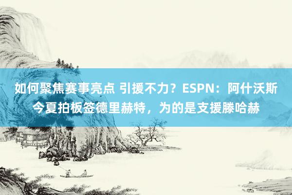 如何聚焦赛事亮点 引援不力？ESPN：阿什沃斯今夏拍板签德里赫特，为的是支援滕哈赫