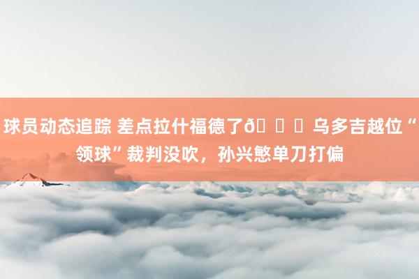 球员动态追踪 差点拉什福德了😅乌多吉越位“领球”裁判没吹，孙兴慜单刀打偏