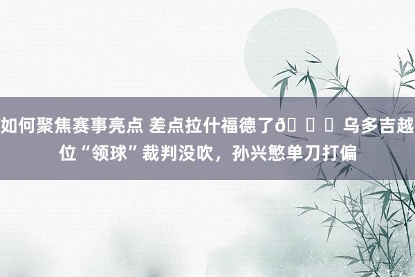 如何聚焦赛事亮点 差点拉什福德了😅乌多吉越位“领球”裁判没吹，孙兴慜单刀打偏