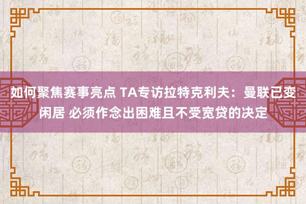 如何聚焦赛事亮点 TA专访拉特克利夫：曼联已变闲居 必须作念出困难且不受宽贷的决定