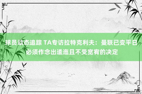 球员动态追踪 TA专访拉特克利夫：曼联已变平日 必须作念出逶迤且不受宽宥的决定