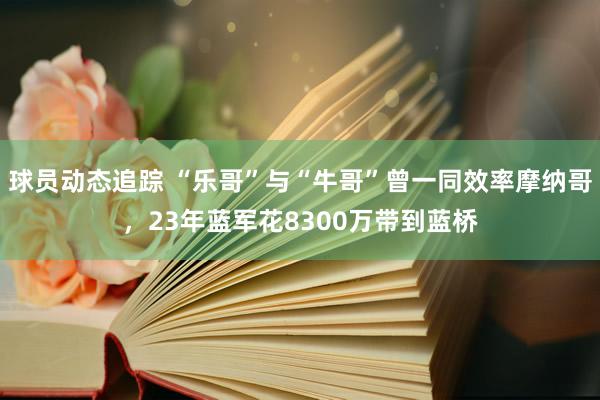 球员动态追踪 “乐哥”与“牛哥”曾一同效率摩纳哥，23年蓝军花8300万带到蓝桥