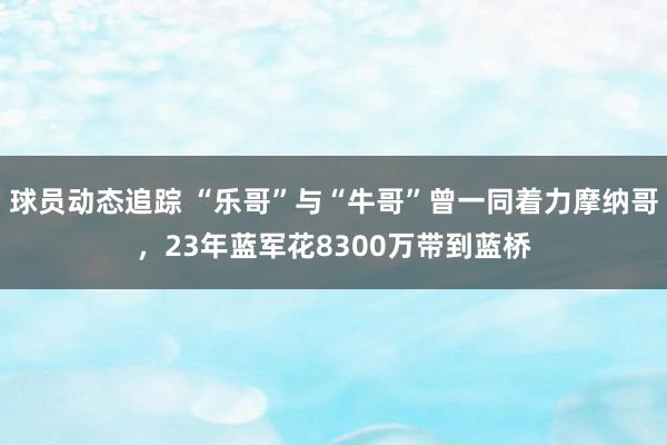 球员动态追踪 “乐哥”与“牛哥”曾一同着力摩纳哥，23年蓝军花8300万带到蓝桥