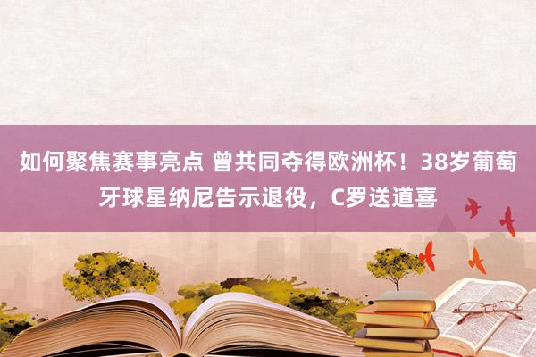 如何聚焦赛事亮点 曾共同夺得欧洲杯！38岁葡萄牙球星纳尼告示退役，C罗送道喜