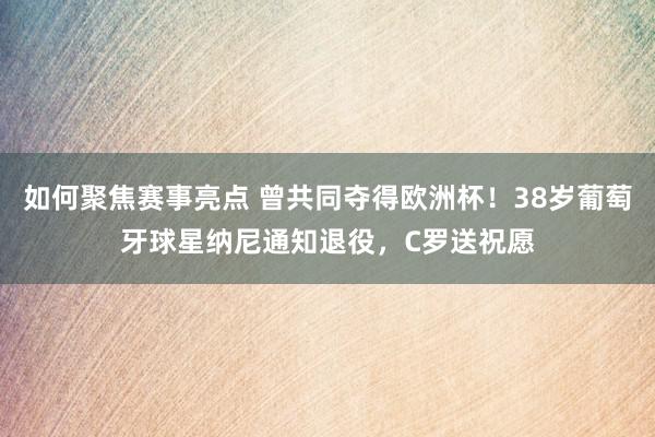 如何聚焦赛事亮点 曾共同夺得欧洲杯！38岁葡萄牙球星纳尼通知退役，C罗送祝愿