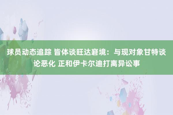 球员动态追踪 皆体谈旺达窘境：与现对象甘特谈论恶化 正和伊卡尔迪打离异讼事