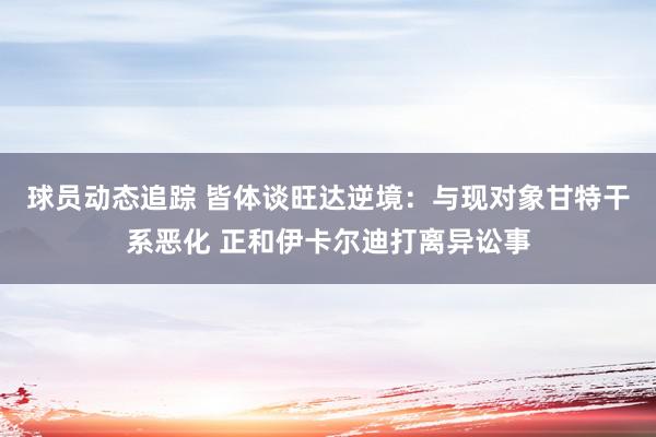 球员动态追踪 皆体谈旺达逆境：与现对象甘特干系恶化 正和伊卡尔迪打离异讼事