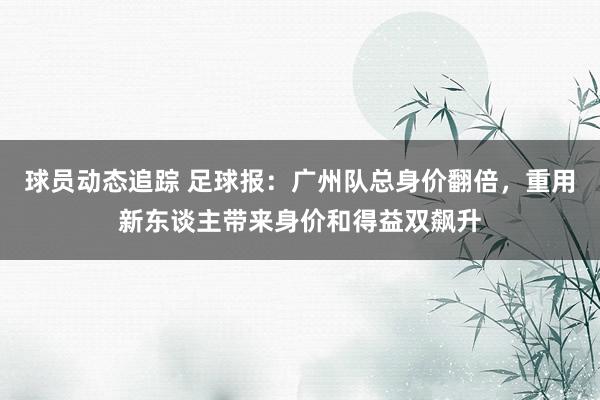 球员动态追踪 足球报：广州队总身价翻倍，重用新东谈主带来身价和得益双飙升