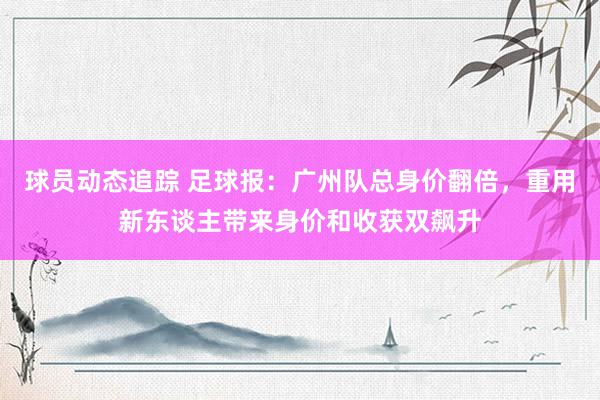 球员动态追踪 足球报：广州队总身价翻倍，重用新东谈主带来身价和收获双飙升