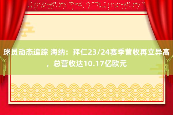 球员动态追踪 海纳：拜仁23/24赛季营收再立异高，总营收达10.17亿欧元