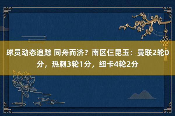 球员动态追踪 同舟而济？南区仨昆玉：曼联2轮0分，热刺3轮1分，纽卡4轮2分