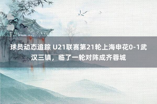 球员动态追踪 U21联赛第21轮上海申花0-1武汉三镇，临了一轮对阵成齐蓉城