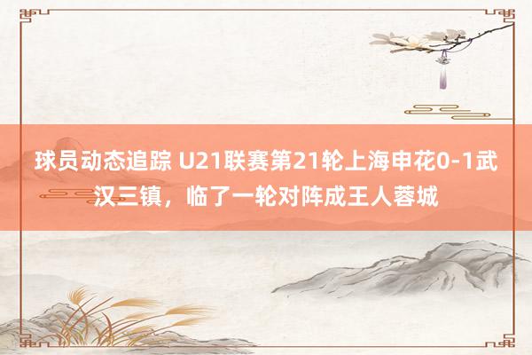 球员动态追踪 U21联赛第21轮上海申花0-1武汉三镇，临了一轮对阵成王人蓉城