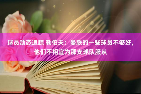 球员动态追踪 勒伯夫：曼联的一些球员不够好，他们不相宜为那支球队服从