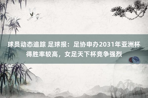 球员动态追踪 足球报：足协申办2031年亚洲杯得胜率较高，女足天下杯竞争强烈