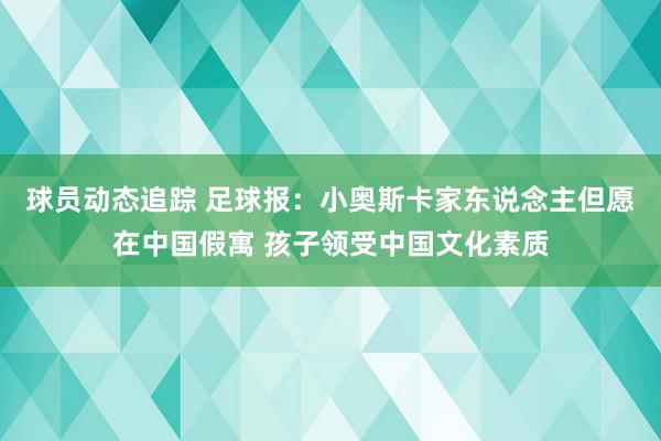 球员动态追踪 足球报：小奥斯卡家东说念主但愿在中国假寓 孩子领受中国文化素质