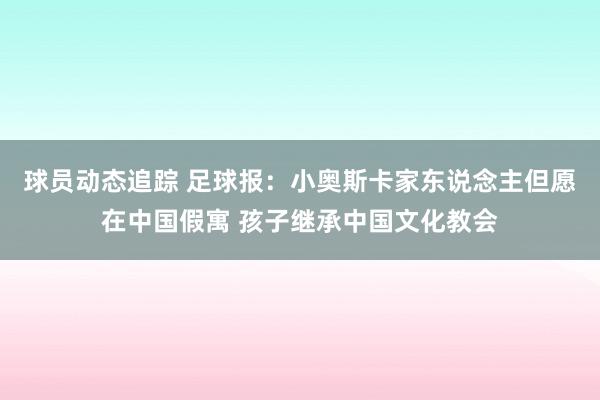 球员动态追踪 足球报：小奥斯卡家东说念主但愿在中国假寓 孩子继承中国文化教会