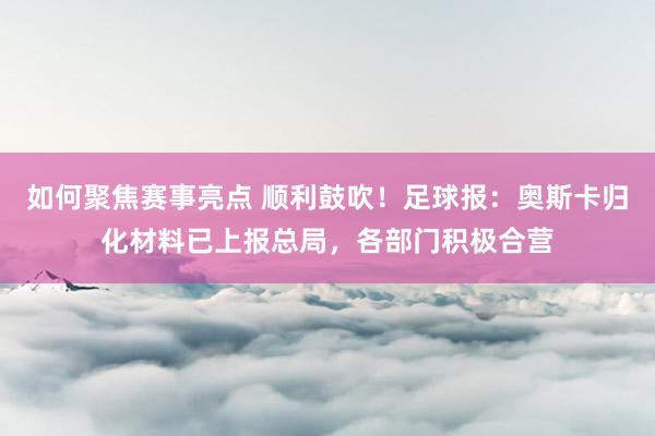 如何聚焦赛事亮点 顺利鼓吹！足球报：奥斯卡归化材料已上报总局，各部门积极合营