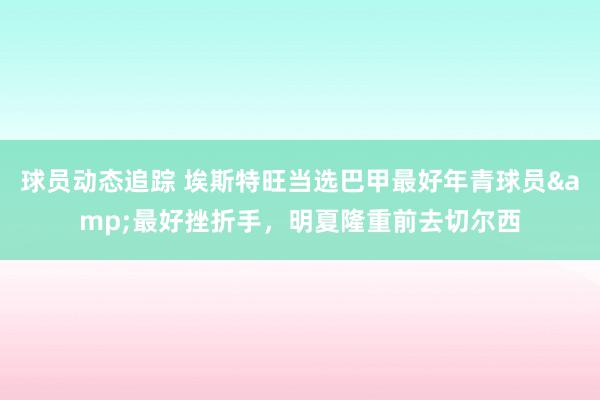 球员动态追踪 埃斯特旺当选巴甲最好年青球员&最好挫折手，明夏隆重前去切尔西