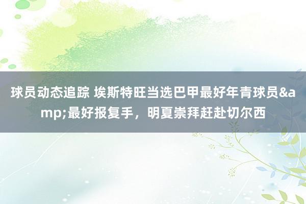 球员动态追踪 埃斯特旺当选巴甲最好年青球员&最好报复手，明夏崇拜赶赴切尔西