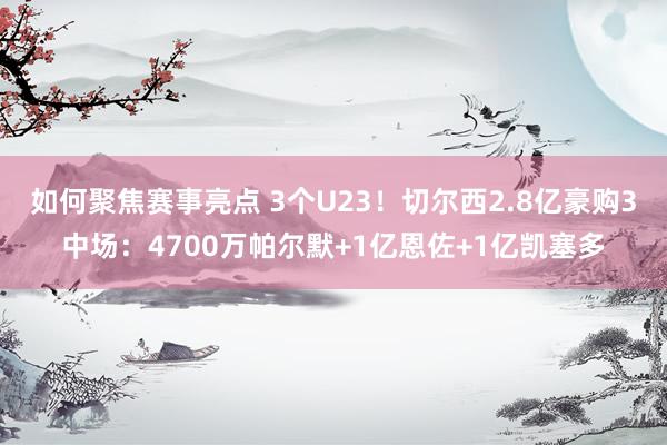 如何聚焦赛事亮点 3个U23！切尔西2.8亿豪购3中场：4700万帕尔默+1亿恩佐+1亿凯塞多