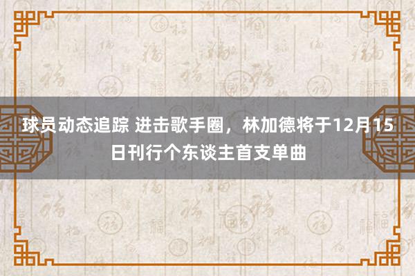 球员动态追踪 进击歌手圈，林加德将于12月15日刊行个东谈主首支单曲