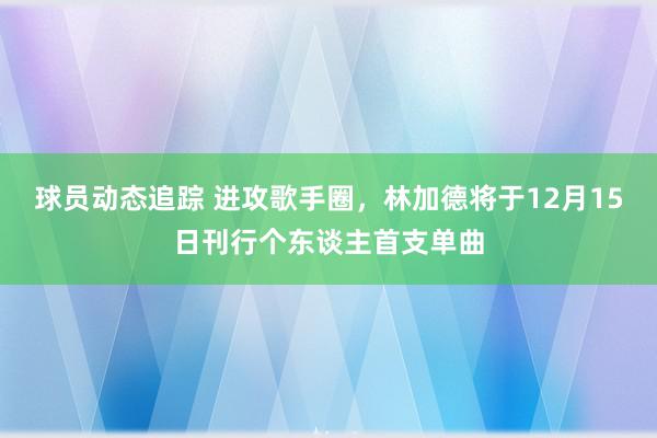 球员动态追踪 进攻歌手圈，林加德将于12月15日刊行个东谈主首支单曲