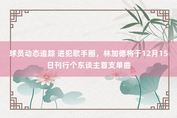 球员动态追踪 进犯歌手圈，林加德将于12月15日刊行个东谈主首支单曲