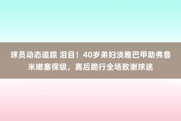 球员动态追踪 泪目！40岁弟妇淡雅巴甲助弗鲁米嫩塞保级，赛后跪行全场致谢球迷